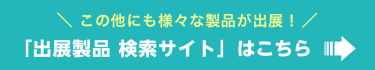 この他にも様々な製品が出展！「出展製品 検索サイト」はこちら